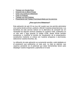  Trabajar con Google Docs
 Creación de un álbum Picasa
 Crear una cuenta en Slideshare
 Crear un Podcast
 Trabajar con Hot Potatoes
 Presentación del Trabajo Final desarrollado por los alumnos
¿Para qué sirve Slideshare?
Esta aplicación de web 2.0 es muy útil, puesto que nos permite administrar
una cuenta donde archivar, publicar y difundir muestras presentaciones. Los
beneficios de este servicio radican en la alternativa de compartir las sin
necesidad de adjuntar archivos pesados en nuestros mails, publicarlos en
un sitio web o blog (gracias al código HTML desde donde también
accedemos a modificar el tamaño de visualización de la presentación),
socializarlos mediante un enlace con nuestros amigos/as o alumnos/as,
seleccionar nuestros favoritos, etc.
La utilización de esta aplicación es sumamente sencilla y está detallada en
el powerpoint que publicamos en este post. La idea es además, que
vayamos pensando en el potencial que estas herramientas tienen para
desplegar nuestra imaginación y aplicarlas en el aula
 