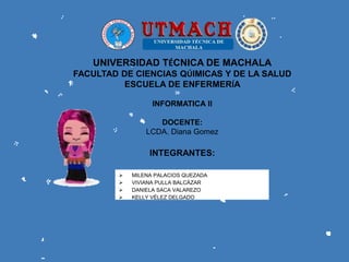 UNIVERSIDAD TÉCNICA DE MACHALA
FACULTAD DE CIENCIAS QÚIMICAS Y DE LA SALUD
ESCUELA DE ENFERMERÍA
INFORMATICA ll
DOCENTE:
LCDA. Diana Gomez
 MILENA PALACIOS QUEZADA
 VIVIANA PULLA BALCÁZAR
 DANIELA SACA VALAREZO
 KELLY VÉLEZ DELGADO
INTEGRANTES:
 