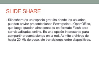 SLIDE SHARE
• Slideshare es un espacio gratuito donde los usuarios
pueden enviar presentaciones Powerpoint u OpenOffice,
que luego quedan almacenadas en formato Flash para
ser visualizadas online. Es una opción interesante para
compartir presentaciones en la red. Admite archivos de
hasta 20 Mb de peso, sin transiciones entre diapositivas.
 