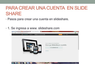 PARA CREAR UNA CUENTA EN SLIDE
SHARE
• Pasos para crear una cuenta en slideshare.
• 1. Se ingresa a www. slideshare.com
 