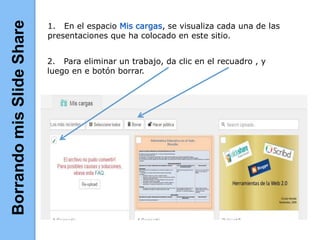 1. En el espacio Mis cargas, se visualiza cada una de las
presentaciones que ha colocado en este sitio.
2. Para eliminar un trabajo, da clic en el recuadro , y
luego en e botón borrar.
BorrandomisSlideShare
 