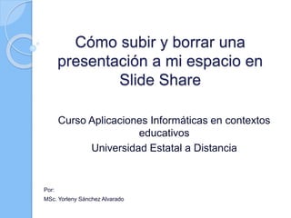 Cómo subir y borrar una
presentación a mi espacio en
Slide Share
Curso Aplicaciones Informáticas en contextos
educativos
Universidad Estatal a Distancia
Por:
MSc. Yorleny Sánchez Alvarado
 