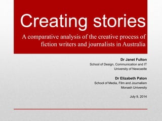 Creating stories
A comparative analysis of the creative process of
fiction writers and journalists in Australia
Dr Janet Fulton
School of Design, Communication and IT
University of Newcastle
Dr Elizabeth Paton
School of Media, Film and Journalism
Monash University
July 9, 2014
 