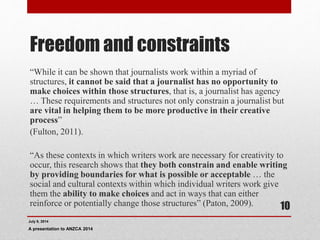 Freedom and constraints
“While it can be shown that journalists work within a myriad of
structures, it cannot be said that a journalist has no opportunity to
make choices within those structures, that is, a journalist has agency
… These requirements and structures not only constrain a journalist but
are vital in helping them to be more productive in their creative
process”
(Fulton, 2011).
“As these contexts in which writers work are necessary for creativity to
occur, this research shows that they both constrain and enable writing
by providing boundaries for what is possible or acceptable … the
social and cultural contexts within which individual writers work give
them the ability to make choices and act in ways that can either
reinforce or potentially change those structures” (Paton, 2009).
July 9, 2014
A presentation to ANZCA 2014
10
 