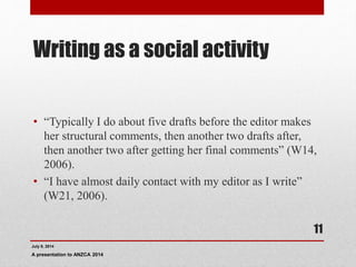 Writing as a social activity
• “Typically I do about five drafts before the editor makes
her structural comments, then another two drafts after,
then another two after getting her final comments” (W14,
2006).
• “I have almost daily contact with my editor as I write”
(W21, 2006).
July 9, 2014
A presentation to ANZCA 2014
11
 