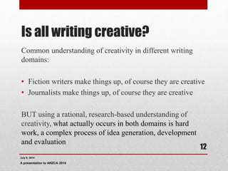 Is all writing creative?
Common understanding of creativity in different writing
domains:
• Fiction writers make things up, of course they are creative
• Journalists make things up, of course they are creative
BUT using a rational, research-based understanding of
creativity, what actually occurs in both domains is hard
work, a complex process of idea generation, development
and evaluation
July 9, 2014
A presentation to ANZCA 2014
12
 