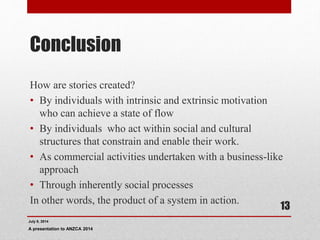 Conclusion
How are stories created?
• By individuals with intrinsic and extrinsic motivation
who can achieve a state of flow
• By individuals who act within social and cultural
structures that constrain and enable their work.
• As commercial activities undertaken with a business-like
approach
• Through inherently social processes
In other words, the product of a system in action.
July 9, 2014
A presentation to ANZCA 2014
13
 