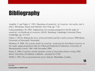 Bibliography
Amabile, T. and Tighe, E. 1993, 'Questions of creativity', in Creativity: the reality club 4,
(Ed) J. Brockman, Simon and Schuster, New York, pp. 7-28.
Csikszentmihalyi, M. 2003, 'Implications of a systems perspective for the study of
creativity', in Handbook of creativity, (Ed) R. Sternberg, Cambridge University Press,
Cambridge, pp. 313-335.
Fulton, J. 2011b, Making the news: print journalism and the creative process, PhD thesis,
University of Newcastle, Newcastle.
McIntyre, P. 2008, The systems model of creativity: analyzing the distribution of power in
the studio, paper presented at 4th Art of Record Production Conference, University of
Massachusetts Lowell, 14th–16th November 2008.
Paton, E. 2008, Creativity and the dynamic system of Australian fiction writing, PhD
thesis, University of Canberra, Canberra - accessed 16.12.09.
Wolff, J. 1993, The social production of art, 2nd ed., Macmillan, London.
July 9, 2014
A presentation to ANZCA 2014
14
 