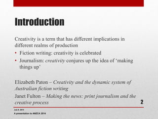 Introduction
Creativity is a term that has different implications in
different realms of production
• Fiction writing: creativity is celebrated
• Journalism: creativity conjures up the idea of ‘making
things up’
Elizabeth Paton – Creativity and the dynamic system of
Australian fiction writing
Janet Fulton – Making the news: print journalism and the
creative process
July 9, 2014
A presentation to ANZCA 2014
2
 