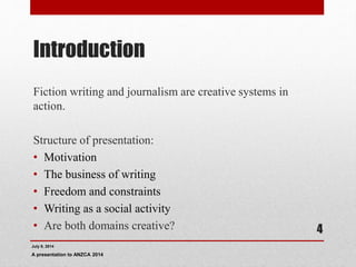 Introduction
Fiction writing and journalism are creative systems in
action.
Structure of presentation:
• Motivation
• The business of writing
• Freedom and constraints
• Writing as a social activity
• Are both domains creative?
July 9, 2014
A presentation to ANZCA 2014
4
 
