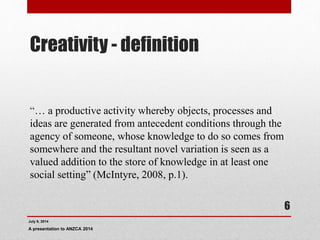 Creativity - definition
“… a productive activity whereby objects, processes and
ideas are generated from antecedent conditions through the
agency of someone, whose knowledge to do so comes from
somewhere and the resultant novel variation is seen as a
valued addition to the store of knowledge in at least one
social setting” (McIntyre, 2008, p.1).
July 9, 2014
A presentation to ANZCA 2014
6
 