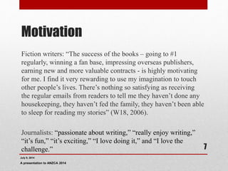 Motivation
Fiction writers: “The success of the books – going to #1
regularly, winning a fan base, impressing overseas publishers,
earning new and more valuable contracts - is highly motivating
for me. I find it very rewarding to use my imagination to touch
other people’s lives. There’s nothing so satisfying as receiving
the regular emails from readers to tell me they haven’t done any
housekeeping, they haven’t fed the family, they haven’t been able
to sleep for reading my stories” (W18, 2006).
Journalists: “passionate about writing,” “really enjoy writing,”
“it’s fun,” “it’s exciting,” “I love doing it,” and “I love the
challenge.”
July 9, 2014
A presentation to ANZCA 2014
7
 
