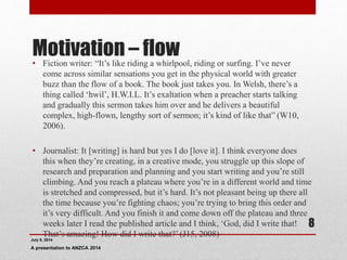 Motivation – flow• Fiction writer: “It’s like riding a whirlpool, riding or surfing. I’ve never
come across similar sensations you get in the physical world with greater
buzz than the flow of a book. The book just takes you. In Welsh, there’s a
thing called ‘hwil’, H.W.I.L. It’s exaltation when a preacher starts talking
and gradually this sermon takes him over and he delivers a beautiful
complex, high-flown, lengthy sort of sermon; it’s kind of like that” (W10,
2006).
• Journalist: It [writing] is hard but yes I do [love it]. I think everyone does
this when they’re creating, in a creative mode, you struggle up this slope of
research and preparation and planning and you start writing and you’re still
climbing. And you reach a plateau where you’re in a different world and time
is stretched and compressed, but it’s hard. It’s not pleasant being up there all
the time because you’re fighting chaos; you’re trying to bring this order and
it’s very difficult. And you finish it and come down off the plateau and three
weeks later I read the published article and I think, ‘God, did I write that!
That’s amazing! How did I write that?’ (J15, 2008)
July 9, 2014
A presentation to ANZCA 2014
8
 