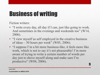 Business of writing
Fiction writers:
• “I write every day, all day if I can, just like going to work.
And sometimes in the evenings and weekends too” (W14,
2006).
• “I view myself as self employed in the creative business
of ideas – 50 hours per week” (W05, 2006).
• “I suppose I’m a bit more business-like, it feels more like
work, which is not to say it’s not pleasurable! I’m more
aware of trying to write a certain number of words per
day just to shove myself along and make sure I’m
productive” (W04, 2006).
July 9, 2014
A presentation to ANZCA 2014
9
 