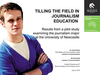TILLING THE FIELD IN
JOURNALISM
EDUCATION
Results from a pilot study
examining the journalism major
at the University of Newcastle
Dr Janet Fulton
PhD (Media and Communication) (UoN)
Lecturer in Communication
Mr Paul Scott
Lecturer in Communication
Faculty of Science and IT
School of Design, Communication and IT
July 10, 2014
 