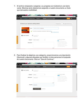 7. El archivo empezará a cargarse y su progreso se mostrará en una barra
verde. Mientras tanto deberemos asignarle a nuestro documento un título
que demuestre credibilidad.
8. Para finalizar le elegimos una categoría, proporcionamos una descripción
(Opcional) y algunas etiquetas que faciliten a otras personas la búsqueda
de nuestro documento. Click en “Save & Continue”.
 