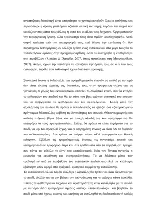 αναπτυξιακή διαταραχή είναι απαραίτητο να χρησιμοποιηθούν όλες οι αισθήσεις και
περισσότερο η όραση γιατί έχουν οξύτατη οπτική αντίληψη, παρόλο που συχνά δεν
κοιτάζουν στα μάτια τους άλλους ή αυτό που οι άλλοι τους δείχνουν. Χρησιμοποιούν
την περιφερειακή όραση, αλλά η ικανότητα τους είναι σχεδόν «φωτογραφική». Αυτό
συχνά φαίνεται από την συμπεριφορά τους, ενώ δίνουν την εντύπωση ότι δεν
παρατηρούν λεπτομέρειες, αν αλλάξει η θέση ενός αντικειμένου στο χώρο τους θα το
τοποθετήσουν αμέσως στην προηγούμενη θέση, ώστε να διατηρηθεί η σταθερότητα
στo περιβάλλον (Rondan & Deruelle, 2007, όπως αναφέρεται στη Μαυροπούλου,
2007). Ακόμη, έχουν την ικανότητα να εστιάζουν την όραση τους σε κάτι που τους
ενδιαφέρει, παρόλο που πολύ συχνά έχουν διάσπαση προσοχής.
Συνοπτικά λοιπόν η διδασκαλία των προμαθηματικών εννοιών σε παιδιά με αυτισμό
δεν είναι εύκολη εξαιτίας της δυσκολίας τους στην αφαιρετική σκέψη και τη
γενίκευση. Ο ρόλος του εκπαιδευτικού αποτελεί το συνδετικό κρίκο, που θα κινήσει
το ενδιαφέρον του παιδιού και θα το κάνει «να βγει από τον αυτιστικό του κόσμο»
και να επεξεργαστεί τα ερεθίσματα που του προσφέρονται. Σαφώς μετά την
αξιολόγηση του παιδιού θα πρέπει ο εκπαιδευτικός να φτιάξει ένα εξατομικευμένο
πρόγραμμα διδασκαλίας με βάση τις δυνατότητες του παιδιού. Θέτοντας μικρούς και
απλούς στόχους, βήμα βήμα και με συνεχή αξιολόγηση του προγράμματος, θα
καταφέρει να τους πραγματοποιήσει. Επίσης θα πρέπει να είναι ευχάριστο για το
παιδί, να μην του προκαλεί άγχος, και οι αφηρημένες έννοιες να είναι όσο το δυνατόν
πιο απλουστευμένες. Δεν πρέπει να υπάρχει πίεση αλλά συνεργασία και θετική
ενίσχυση. Εξάλλου τις προμαθηματικές έννοιες τις συναντάμε παντού και
καθημερινά στον προφορικό λόγο και στα ερεθίσματα από το περιβάλλον, πράγμα
που κάνει πιο εύκολο το έργο του εκπαιδευτικού, διότι του δίνεται συνεχώς η
ευκαιρία για εκμάθηση και ανατροφοδοτήσεις. Το να διδάσκει μέσω των
ερεθισμάτων από το περιβάλλον του αυτιστικού παιδιού αποτελεί την καλύτερη
εξάσκηση όσον αφορά στο πραξιακό- εμπειρικό κομμάτι της εκπαίδευσης.
Το εκπαιδευτικό υλικό που θα διαλέξει ο δάσκαλος θα πρέπει να είναι ελκυστικό για
το παιδί, εύκολο για να μην βιώνει την απογοήτευση και να υπάρχει πάντα ποικιλία.
Επίσης τα αισθητηριακά παιχνίδια και δραστηριότητες είναι κατάλληλα για τα παιδιά
με αυτισμό, διότι εμπεριέχουν σχέσεις «αιτίας- αποτελέσματος» και βοηθούν το
παιδί μέσα από ήχους, εικόνες και κινήσεις να αντιληφθεί τη διαδικασία αυτή καθώς
 