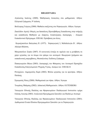 ΒΙΒΛΙΟΓΡΑΦΙΑ
Αγαλιώτης Ιωάννης (2009). Μαθησιακές δυσκολίες στα μαθηματικά. Αθήνα:
Ελληνικά Γράμματα, 9η
έκδοση.
Βούλγαρης Γιώργος (2008). Μαθαίνω παίζοντας στο Νηπιαγωγείο. Αθήνα: Άγκυρα
Ζακολίδου Αρετή. Οδηγός για δασκάλους Πρωτοβάθμιας Εκπαίδευσης στην στήριξη
και εκπαίδευση Μαθητών με Διάχυτες Αναπτυξιακές Διαταραχές – Ατομικό
Εκπαιδευτικό Πρόγραμμα. ΕΠΕΑΚ: Πρόσβαση για όλους
Κυριαζοπούλου Βαληνάκη Π. (1977). Νηπιαγωγική 3, Μεθοδολογία Β΄. Αθήνα:
Αδελφοί Βλάσση.
Μαυροπούλου Σοφία (2007). Η κοινωνική ένταξη σε σχολείο και η μετάβαση σε
χώρο εργασίας για τα άτομα στο φάσμα του αυτισμού: Θεωρητικά ζητήματα και
εκπαιδευτικές παρεμβάσεις. Θεσσαλονίκη: Εκδόσεις Γράφημα.
Παπαγεωργίου Βάγια (2003). Διαταραχές του Φάσματος του Αυτισμού Προσχέδιο
Εκπαίδευσης Επαγγελματιών Ψυχικής Υγείας. Δοκίμιο του ΕΠΕΑΚ II
Ρέντζζελου- Δημητρούλη Χαρά (2002). Φύλλα εργασίας για τα προνήπια. Αθήνα:
Πατάκης
Στρωματάς Νίκος (2008). Μαθηματικά για νήπια. Αθήνα: Άγκυρα
Τουμάσης Μπάμπης (2002). Διδακτική Μαθηματικών. Αθήνα: GUTENBERG
Υπουργείο Εθνικής Παιδείας και Θρησκευμάτων Παιδαγωγικό Ινστιτούτο τμήμα
Ειδικής Αγωγής (2003). Αναλυτικά Προγράμματα Σπουδών για Παιδιά με Αυτισμό
Υπουργείο Εθνικής Παιδείας και Θρησκευμάτων Παιδαγωγικό Ινστιτούτο (2003).
Διαθεματικό Ενιαίο Πλαίσιο Προγραμμάτων Σπουδών για το Νηπιαγωγείο.
 