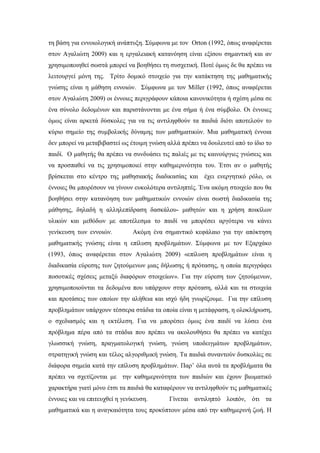 τη βάση για εννοιολογική ανάπτυξη. Σύμφωνα με τον Orton (1992, όπως αναφέρεται
στον Αγαλιώτη 2009) και η εργαλειακή κατανόηση είναι εξίσου σημαντική και αν
χρησιμοποιηθεί σωστά μπορεί να βοηθήσει τη συσχετική. Ποτέ όμως δε θα πρέπει να
λειτουργεί μόνη της. Τρίτο δομικό στοιχείο για την κατάκτηση της μαθηματικής
γνώσης είναι η μάθηση εννοιών. Σύμφωνα με τον Miller (1992, όπως αναφέρεται
στον Αγαλιώτη 2009) οι έννοιες περιγράφουν κάποια κανονικότητα ή σχέση μέσα σε
ένα σύνολο δεδομένων και παριστάνονται με ένα σήμα ή ένα σύμβολο. Οι έννοιες
όμως είναι αρκετά δύσκολες για να τις αντιληφθούν τα παιδιά διότι αποτελούν το
κύριο σημείο της συμβολικής δύναμης των μαθηματικών. Μια μαθηματική έννοια
δεν μπορεί να μεταβιβαστεί ως έτοιμη γνώση αλλά πρέπει να δουλευτεί από το ίδιο το
παιδί. Ο μαθητής θα πρέπει να συνδυάσει τις παλιές με τις καινούργιες γνώσεις και
να προσπαθεί να τις χρησιμοποιεί στην καθημερινότητα του. Έτσι αν ο μαθητής
βρίσκεται στο κέντρο της μαθησιακής διαδικασίας και έχει ενεργητικό ρόλο, οι
έννοιες θα μπορέσουν να γίνουν ευκολότερα αντιληπτές. Ένα ακόμη στοιχείο που θα
βοηθήσει στην κατανόηση των μαθηματικών εννοιών είναι σωστή διαδικασία της
μάθησης, δηλαδή η αλληλεπίδραση δασκάλου- μαθητών και η χρήση ποικίλων
υλικών και μεθόδων με αποτέλεσμα το παιδί να μπορέσει αργότερα να κάνει
γενίκευση των εννοιών. Aκόμη ένα σημαντικό κεφάλαιο για την απόκτηση
μαθηματικής γνώσης είναι η επίλυση προβλημάτων. Σύμφωνα με τον Εξαρχάκο
(1993, όπως αναφέρεται στον Αγαλιώτη 2009) «επίλυση προβλημάτων είναι η
διαδικασία εύρεσης των ζητούμενων μιας δήλωσης ή πρότασης, η οποία περιγράφει
ποσοτικές σχέσεις μεταξύ διαφόρων στοιχείων». Για την εύρεση των ζητούμενων,
χρησιμοποιούνται τα δεδομένα που υπάρχουν στην πρόταση, αλλά και τα στοιχεία
και προτάσεις των οποίων την αλήθεια και ισχύ ήδη γνωρίζουμε. Για την επίλυση
προβλημάτων υπάρχουν τέσσερα στάδια τα οποία είναι η μετάφραση, η ολοκλήρωση,
ο σχεδιασμός και η εκτέλεση. Για να μπορέσει όμως ένα παιδί να λύσει ένα
πρόβλημα πέρα από τα στάδια που πρέπει να ακολουθήσει θα πρέπει να κατέχει
γλωσσική γνώση, πραγματολογική γνώση, γνώση υποδειγμάτων προβλημάτων,
στρατηγική γνώση και τέλος αλγοριθμική γνώση. Τα παιδιά συναντούν δυσκολίες σε
διάφορα σημεία κατά την επίλυση προβλημάτων. Παρ’ όλα αυτά τα προβλήματα θα
πρέπει να σχετίζονται με την καθημερινότητα των παιδιών και έχουν βιωματικό
χαρακτήρα γιατί μόνο έτσι τα παιδιά θα καταφέρουν να αντιληφθούν τις μαθηματικές
έννοιες και να επιτευχθεί η γενίκευση. Γίνεται αντιληπτό λοιπόν, ότι τα
μαθηματικά και η αναγκαιότητα τους προκύπτουν μέσα από την καθημερινή ζωή. Η
 