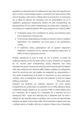 προσπάθεια για απομνημόνευση στα μαθηματικά δεν έχει τόσο καλά αποτελέσματα,
αφού αν λείπει το σημαντικότερο κομμάτι, η κατανόηση τότε δημιουργούνται λάθη,
κενά και δυσκολίες. Αφού λοιπόν ο μαθητής πρέπει να κατασκευάσει τη γνώση μόνος
του, με βάση τις εμπειρίες που προκύπτουν από την αλληλεπίδραση του με το
περιβάλλον, χρησιμοποιεί διαφορετικούς τρόπους και μέσα αναπαράστασης της
πραγματικότητας. Οι τρεις τρόποι αναπαράστασης της γνώσης είναι ο πραξιακός, ο
εικονιστικός και ο συμβολικός (Bruner 1966, όπως αναφέρεται στον Αγαλιώτη 2009).
 Ο πραξιακός τρόπος είναι κιναισθητικός και απτικός και συνίσταται κυρίως
στο να ξέρουμε πώς να κάνουμε κάτι.
 Ο εικονιστικός τρόπος βασίζεται στη χρήση συνοπτικών εικόνων ή γραφικών
παραστάσεων, που συμβολίζουν μια έννοια χωρίς να την προσδιορίζουν
εντελώς.
 Ο συμβολικός τρόπος χαρακτηρίζεται από το χειρισμό αφηρημένων
συμβολικών συστημάτων και την ικανότητα ταυτόχρονης σκέψης πάνω σε
πιθανά, δυνατά και πραγματικά γεγονότα.
Συνήθως εμφανίζονται με αυτή τη σειρά, και για να φτάσουν τα παιδιά στη
συμβολική έκφραση εννοιών θα πρέπει πρώτα, να έχουν κατακτήσει τον πραξιακό
και τον εικονικό τρόπο αναπαράστασης, αλλιώς οδηγούνται στην άγονη
απομνημόνευση χωρίς κατανόηση και φυσικά μη αποτελεσματική χρήση (Carpenter,
1986, όπως αναφέρεται στον Αγαλιώτη 2009). Εξάλλου η μάθηση των μαθηματικών,
επειδή δεν αποτελείται μόνο από σύμβολα και αναπαριστά την πραγματικότητα οι
τρεις τρόποι αναπαράστασης δε θα πρέπει να λειτουργούν ως τρεις μεμονωμένες
οντότητες αλλά να συνδυάζονται, γιατί μόνο τότε μπορούμε να πούμε ότι υπάρχει
μάθηση με κατανόηση. Τέλος αφού έχουμε
αναφερθεί στη διατήρηση και ανάκληση δεδομένων και στους τρόπους
αναπαράστασης της γνώσης πρέπει να αναφερθούν και τα στάδια μάθησης ή αλλιώς
η μαθησιακή ιεραρχία. Σύμφωνα με τον Αγαλιώτη (1999) τα στάδια μάθησης είναι:
(α) η απόκτηση, (β) η ευχέρεια, (γ) η διατήρηση, (δ) η γενίκευση και (ε) η
προσαρμογή. Όσον αφορά στην απόκτηση είναι η διαδικασία κατά την οποία ο
μαθητής δεν έχει αποκτήσει ακόμη τη δεξιότητα, γιατί η έννοια του παρουσιάστηκε
πρόσφατα και μπορεί να κάνει ακόμη λάθη. Έπειτα ακολουθεί η ευχέρεια στην οποία
ο μαθητής απαντά με ακρίβεια αλλά όχι με ταχύτητα. Επόμενη είναι η διατήρηση,
 