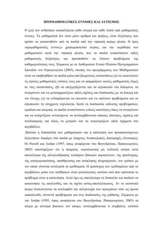 ΠΡΟΜΑΘΗΜΑΤΙΚΕΣ ΕΝΝΟΙΕΣ ΚΑΙ ΑΥΤΙΣΜΟΣ
Η ζωή των ανθρώπων κατακλύζεται κάθε στιγμή και κάθε λεπτό από μαθηματικές
έννοιες. Τα μαθηματικά δεν είναι μόνο αριθμοί και πράξεις, είναι δεξιότητες που
πρέπει να κατακτηθούν από τα παιδιά από την νηπιακή ακόμη ηλικία. Ο όρος
«προμαθηματικές έννοιες» χρησιμοποιείται κυρίως για την εκμάθηση των
μαθηματικών κατά την νηπιακή ηλικία, που τα παιδιά αναπτύσσουν απλές
μαθηματικές δεξιότητες και προσπαθούν να λύσουν προβλήματα της
καθημερινότητας τους. Σύμφωνα με το Διαθεματικό Ενιαίο Πλαίσιο Προγραμμάτων
Σπουδών του Νηπιαγωγείου (2003), σκοπός του προγράμματος των Μαθηματικών
είναι να υποβοηθήσει τα παιδιά μέσα από βιωματικές καταστάσεις (α) να επεκτείνουν
τις πρώτες μαθηματικές γνώσεις τους και να εφαρμόζουν οικείες μαθηματικές δομές
σε νέες καταστάσεις, (β) να επεξεργάζονται και να αξιοποιούν νέα δεδομένα, να
συγκρίνουν και να μετασχηματίζουν απλές σχέσεις και διαδικασίες με τη δοκιμή και
τον έλεγχο, (γ) να ενδιαφέρονται να επινοούν και να επιλύουν προβλήματα και να
αξιοποιούν τη σύγχρονη τεχνολογία. Κατά τη διαδικασία επίλυσης προβλημάτων,
ομαδικά και ατομικά, τα παιδιά αναπτύσσουν ειδικές ικανότητες όπως να συγκρίνουν
και να συσχετίζουν αντικείμενα, να αντιλαμβάνονται κάποιες ιδιότητες, σχέσεις και
συνδυασμούς και τέλος να μετρούν και να αναγνωρίζουν απλά σχήματα στο
περιβάλλον.
Ωστόσο η διδασκαλία των μαθηματικών και η απόκτηση των προαπαιτούμενων
δεξιοτήτων διαφέρει στα παιδιά με Διάχυτες Αναπτυξιακές Διαταραχές (Αυτισμός).
Οι Powell και Jordan (1997, όπως αναφέρεται στο Βογινδρούκα, Παπαγεωργίου,
2003) υποστηρίζουν ότι η άκαμπτη, κυριολεκτική μη ευέλικτη σκέψη είναι
αποτέλεσμα της αλληλεπίδρασης τεσσάρων βασικών παραγόντων: της πρόσληψης,
της κατηγοριοποίησης, αποθήκευσης και ανάκλησης πληροφοριών, του τρόπου με
τον οποίο γίνονται αντιληπτά τα ερεθίσματα. Η πρόσληψη των ερεθισμάτων από το
περιβάλλον μέσω των αισθήσεων είναι φυσιολογική, ωστόσο εκεί που υφίσταται το
πρόβλημα είναι η κατανόηση. Αυτό έχει ως αποτέλεσμα τη δυσκολία του παιδιού να
κατανοήσει τις ακολουθίες και τη σχέση αιτίας-αποτελέσματος. Αν το αυτιστικό
άτομο δυσκολεύεται να αντιληφθεί την αλληλουχία των πραγμάτων τότε ως άμεσο
επακόλουθο, συναντά προβλήματα και στις διαδικασίες της μάθησης. Σύμφωνα με
την Jordan (1995, όπως αναφέρεται στο Βογινδρούκα, Παπαγεωργίου, 2003) τα
άτομα με αυτισμό βιώνουν τον κόσμο, αντιλαμβάνονται τι συμβαίνει, ωστόσο
 