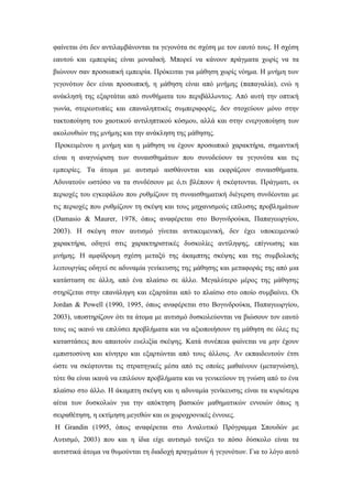 φαίνεται ότι δεν αντιλαμβάνονται τα γεγονότα σε σχέση με τον εαυτό τους. Η σχέση
εαυτού και εμπειρίας είναι μοναδική. Μπορεί να κάνουν πράγματα χωρίς να τα
βιώνουν σαν προσωπική εμπειρία. Πρόκειται για μάθηση χωρίς νόημα. Η μνήμη των
γεγονότων δεν είναι προσωπική, η μάθηση είναι από μνήμης (παπαγαλία), ενώ η
ανάκλησή της εξαρτάται από συνθήματα του περιβάλλοντος. Από αυτή την οπτική
γωνία, στερεοτυπίες και επαναληπτικές συμπεριφορές, δεν στοχεύουν μόνο στην
τακτοποίηση του χαοτικού αντιληπτικού κόσμου, αλλά και στην ενεργοποίηση των
ακολουθιών της μνήμης και την ανάκληση της μάθησης.
Προκειμένου η μνήμη και η μάθηση να έχουν προσωπικό χαρακτήρα, σημαντική
είναι η αναγνώριση των συναισθημάτων που συνοδεύουν τα γεγονότα και τις
εμπειρίες. Τα άτομα με αυτισμό αισθάνονται και εκφράζουν συναισθήματα.
Αδυνατούν ωστόσο να τα συνδέσουν με ό,τι βλέπουν ή σκέφτονται. Πράγματι, οι
περιοχές του εγκεφάλου που ρυθμίζουν τη συναισθηματική διέγερση συνδέονται με
τις περιοχές που ρυθμίζουν τη σκέψη και τους μηχανισμούς επίλυσης προβλημάτων
(Damasio & Maurer, 1978, όπως αναφέρεται στο Βογινδρούκα, Παπαγεωργίου,
2003). Η σκέψη στον αυτισμό γίνεται αντικειμενική, δεν έχει υποκειμενικό
χαρακτήρα, οδηγεί στις χαρακτηριστικές δυσκολίες αντίληψης, επίγνωσης και
μνήμης. Η αμφίδρομη σχέση μεταξύ της άκαμπτης σκέψης και της συμβολικής
λειτουργίας οδηγεί σε αδυναμία γενίκευσης της μάθησης και μεταφοράς της από μια
κατάσταση σε άλλη, από ένα πλαίσιο σε άλλο. Μεγαλύτερο μέρος της μάθησης
στηρίζεται στην επανάληψη και εξαρτάται από το πλαίσιο στο οποίο συμβαίνει. Οι
Jordan & Powell (1990, 1995, όπως αναφέρεται στο Βογινδρούκα, Παπαγεωργίου,
2003), υποστηρίζουν ότι τα άτομα με αυτισμό δυσκολεύονται να βιώσουν τον εαυτό
τους ως ικανό να επιλύσει προβλήματα και να αξιοποιήσουν τη μάθηση σε όλες τις
καταστάσεις που απαιτούν ευελιξία σκέψης. Κατά συνέπεια φαίνεται να μην έχουν
εμπιστοσύνη και κίνητρο και εξαρτώνται από τους άλλους. Αν εκπαιδευτούν έτσι
ώστε να σκέφτονται τις στρατηγικές μέσα από τις οποίες μαθαίνουν (μεταγνώση),
τότε θα είναι ικανά να επιλύουν προβλήματα και να γενικεύουν τη γνώση από το ένα
πλαίσιο στο άλλο. Η άκαμπτη σκέψη και η αδυναμία γενίκευσης είναι τα κυριότερα
αίτια των δυσκολιών για την απόκτηση βασικών μαθηματικών εννοιών όπως η
σειραθέτηση, η εκτίμηση μεγεθών και οι χωροχρονικές έννοιες.
Η Grandin (1995, όπως αναφέρεται στο Αναλυτικό Πρόγραμμα Σπουδών με
Αυτισμό, 2003) που και η ίδια είχε αυτισμό τονίζει το πόσο δύσκολο είναι τα
αυτιστικά άτομα να θυμούνται τη διαδοχή πραγμάτων ή γεγονότων. Για το λόγο αυτό
 