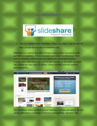 SLIDESHARE
2. This is a website called SlideShare. What it is, what it can be used for,
what you can upload, what its limitations are.
SlideShare is a website that offers business media such as documents, pdfs
and slide presentations. It is a community consisting of professionals from
various industries, where people can register and upload their business
content. Other individuals can come in and comment on the media uploaded.
The website has more than 25 million visitors monthly with the numbers
growing quickly.
The SlideShare offers members several functions. Content uploaded to the site
can be embedded to a member’s website or personal blog. Members who
 