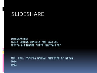 SLIDESHARE 
INTEGRANTES: 
TANIA LORENA BONILLA MONTEALEGRE 
JESICA ALEJANDRA ORTIZ MONTEALEGRE 
INS. EDU. ESCUELA NORMAL SUPERIOR DE NEIVA 
2014 
1002 
 