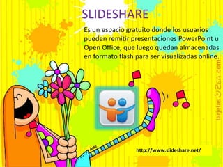 SLIDESHARE 
Es un espacio gratuito donde los usuarios 
pueden remitir presentaciones PowerPoint u 
Open Office, que luego quedan almacenadas 
en formato flash para ser visualizadas online. 
http://www.slideshare.net/ 
 