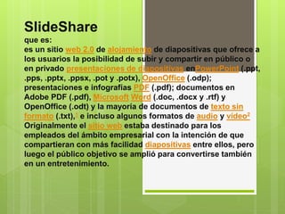 SlideShare 
que es: 
es un sitio web 2.0 de alojamiento de diapositivas que ofrece a 
los usuarios la posibilidad de subir y compartir en público o 
en privado presentaciones de diapositivas enPowerPoint (.ppt, 
.pps, .pptx, .ppsx, .pot y .potx), OpenOffice (.odp); 
presentaciones e infografías PDF (.pdf); documentos en 
Adobe PDF (.pdf), Microsoft Word (.doc, .docx y .rtf) y 
OpenOffice (.odt) y la mayoría de documentos de texto sin 
formato (.txt),1 e incluso algunos formatos de audio y vídeo2 
Originalmente el sitio web estaba destinado para los 
empleados del ámbito empresarial con la intención de que 
compartieran con más facilidad diapositivas entre ellos, pero 
luego el público objetivo se amplió para convertirse también 
en un entretenimiento. 
 