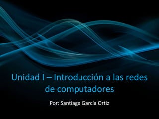 Unidad I – Introducción a las redes 
de computadores 
Por: Santiago García Ortiz 
 