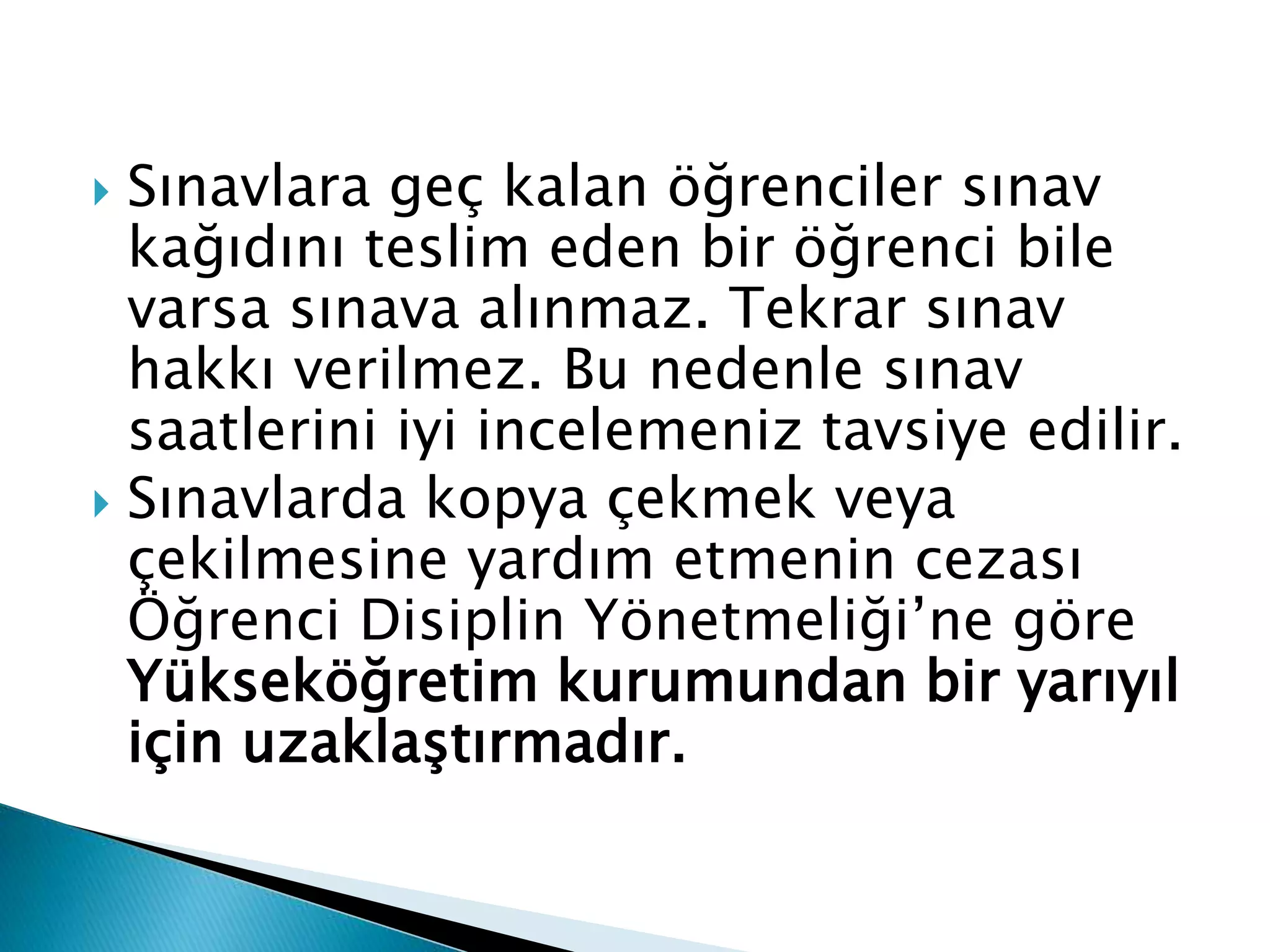  Sınavlara geç kalan öğrenciler sınav 
kağıdını teslim eden bir öğrenci bile 
varsa sınava alınmaz. Tekrar sınav 
hakkı verilmez. Bu nedenle sınav 
saatlerini iyi incelemeniz tavsiye edilir. 
 Sınavlarda kopya çekmek veya 
çekilmesine yardım etmenin cezası 
Öğrenci Disiplin Yönetmeliği’ne göre 
Yükseköğretim kurumundan bir yarıyıl 
için uzaklaştırmadır. 
 