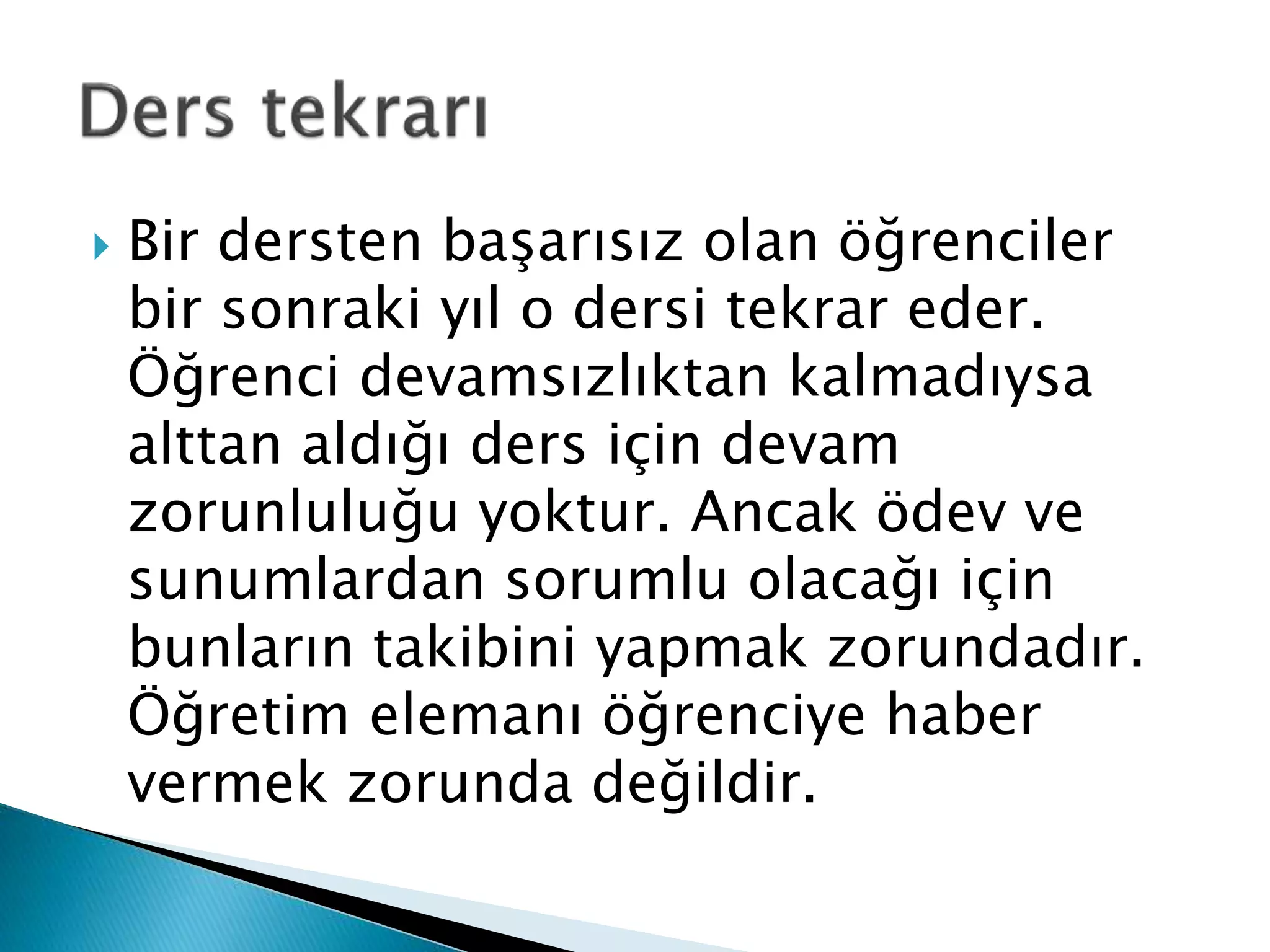  Bir dersten başarısız olan öğrenciler 
bir sonraki yıl o dersi tekrar eder. 
Öğrenci devamsızlıktan kalmadıysa 
alttan aldığı ders için devam 
zorunluluğu yoktur. Ancak ödev ve 
sunumlardan sorumlu olacağı için 
bunların takibini yapmak zorundadır. 
Öğretim elemanı öğrenciye haber 
vermek zorunda değildir. 
 