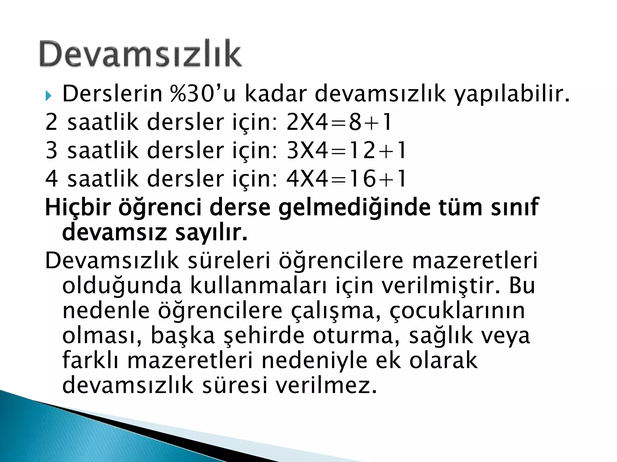  Derslerin %30’u kadar devamsızlık yapılabilir. 
2 saatlik dersler için: 2X4=8+1 
3 saatlik dersler için: 3X4=12+1 
4 saatlik dersler için: 4X4=16+1 
Hiçbir öğrenci derse gelmediğinde tüm sınıf 
devamsız sayılır. 
Devamsızlık süreleri öğrencilere mazeretleri 
olduğunda kullanmaları için verilmiştir. Bu 
nedenle öğrencilere çalışma, çocuklarının 
olması, başka şehirde oturma, sağlık veya 
farklı mazeretleri nedeniyle ek olarak 
devamsızlık süresi verilmez. 
 