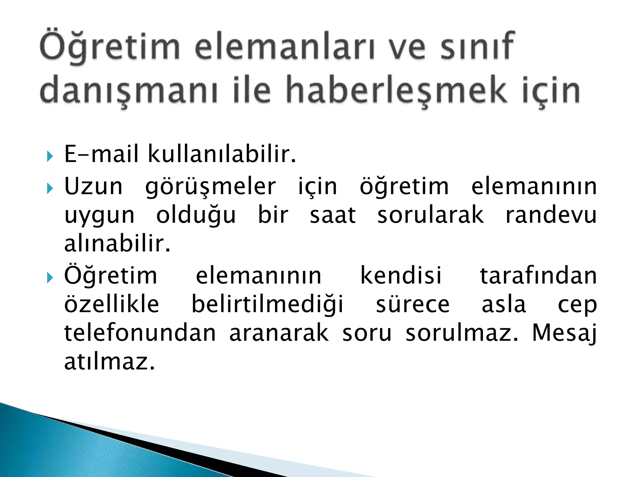  E-mail kullanılabilir. 
 Uzun görüşmeler için öğretim elemanının 
uygun olduğu bir saat sorularak randevu 
alınabilir. 
 Öğretim elemanının kendisi tarafından 
özellikle belirtilmediği sürece asla cep 
telefonundan aranarak soru sorulmaz. Mesaj 
atılmaz. 
 
