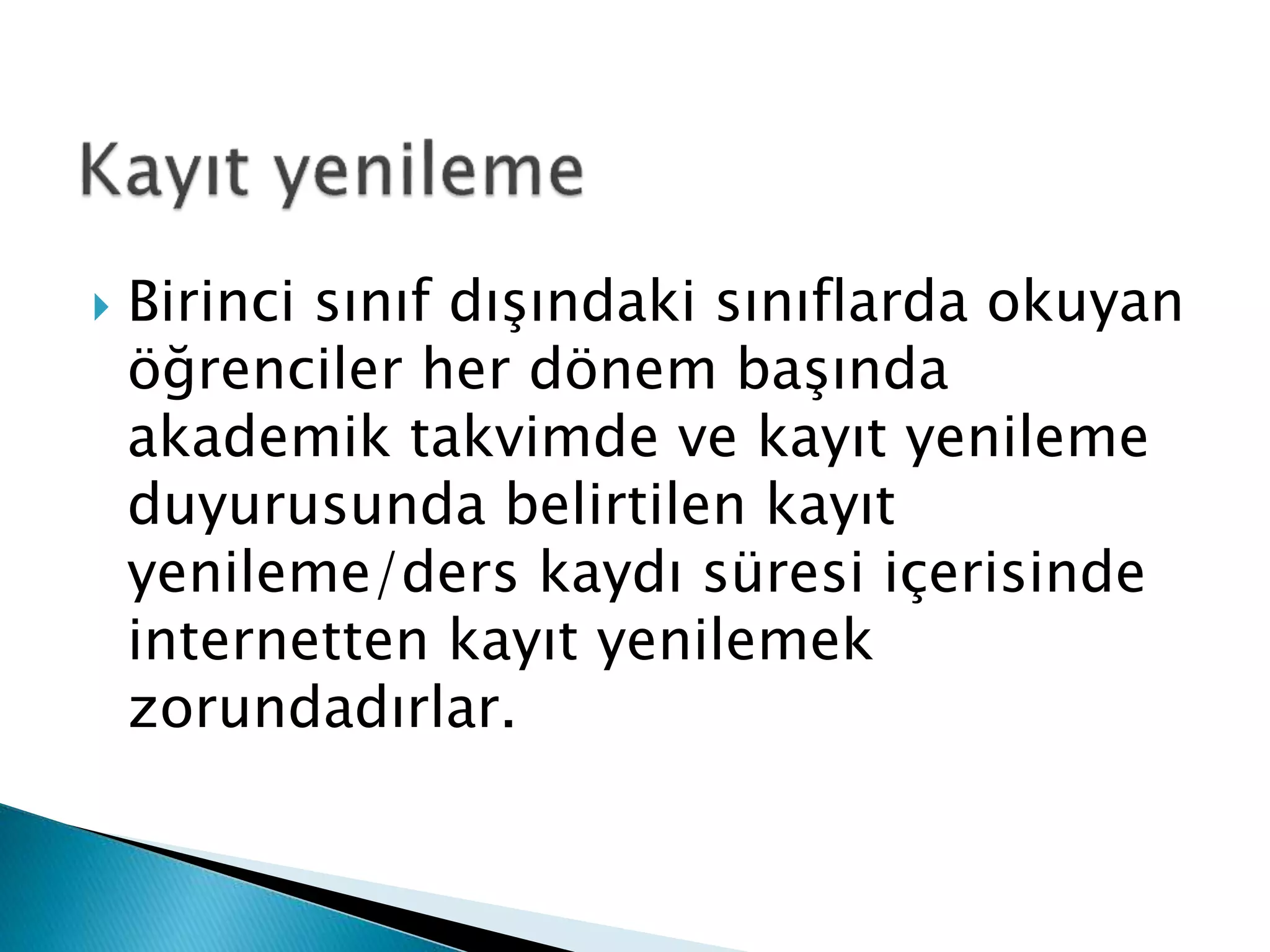 Birinci sınıf dışındaki sınıflarda okuyan 
öğrenciler her dönem başında 
akademik takvimde ve kayıt yenileme 
duyurusunda belirtilen kayıt 
yenileme/ders kaydı süresi içerisinde 
internetten kayıt yenilemek 
zorundadırlar. 
 