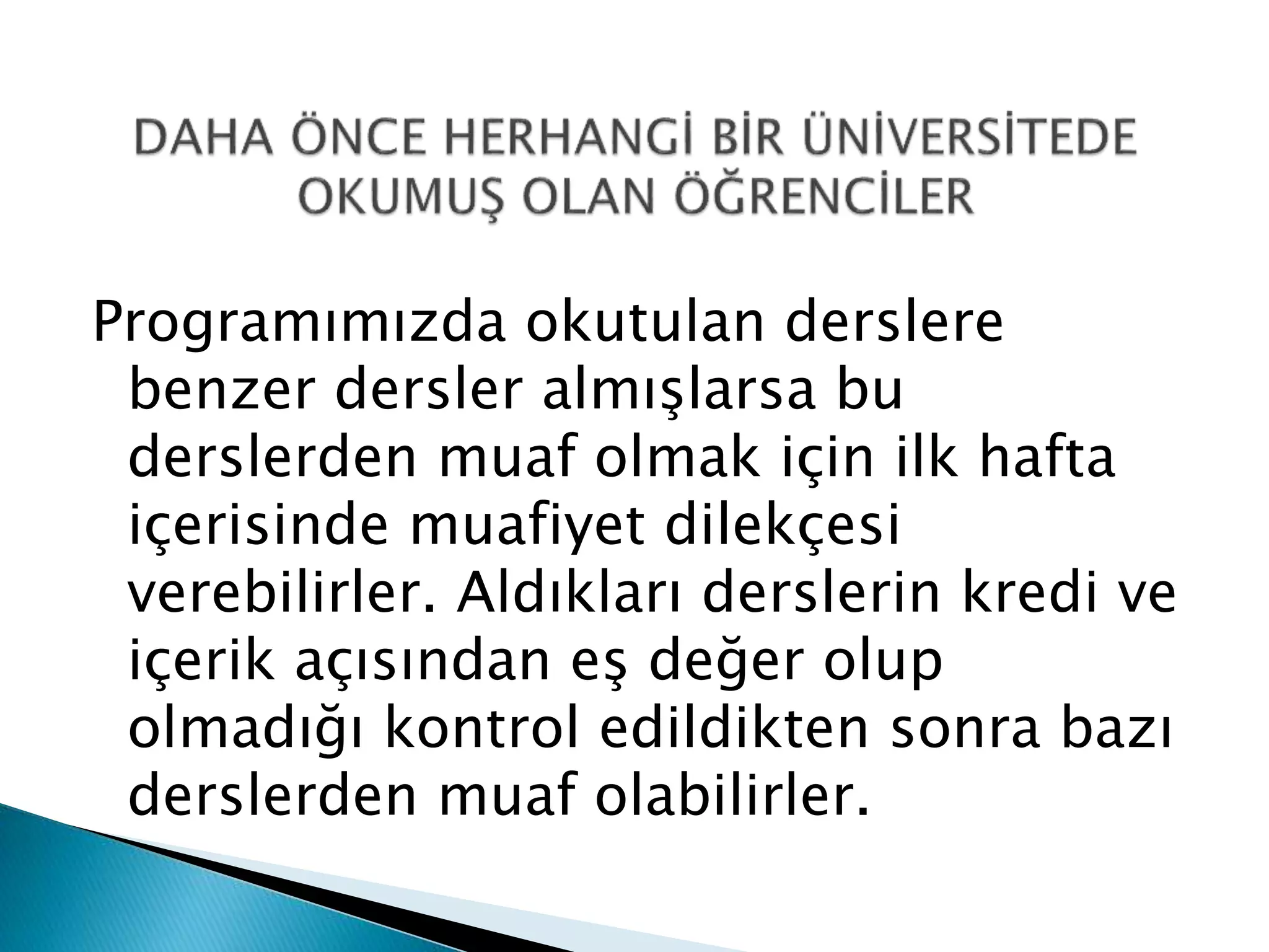 Programımızda okutulan derslere 
benzer dersler almışlarsa bu 
derslerden muaf olmak için ilk hafta 
içerisinde muafiyet dilekçesi 
verebilirler. Aldıkları derslerin kredi ve 
içerik açısından eş değer olup 
olmadığı kontrol edildikten sonra bazı 
derslerden muaf olabilirler. 
 
