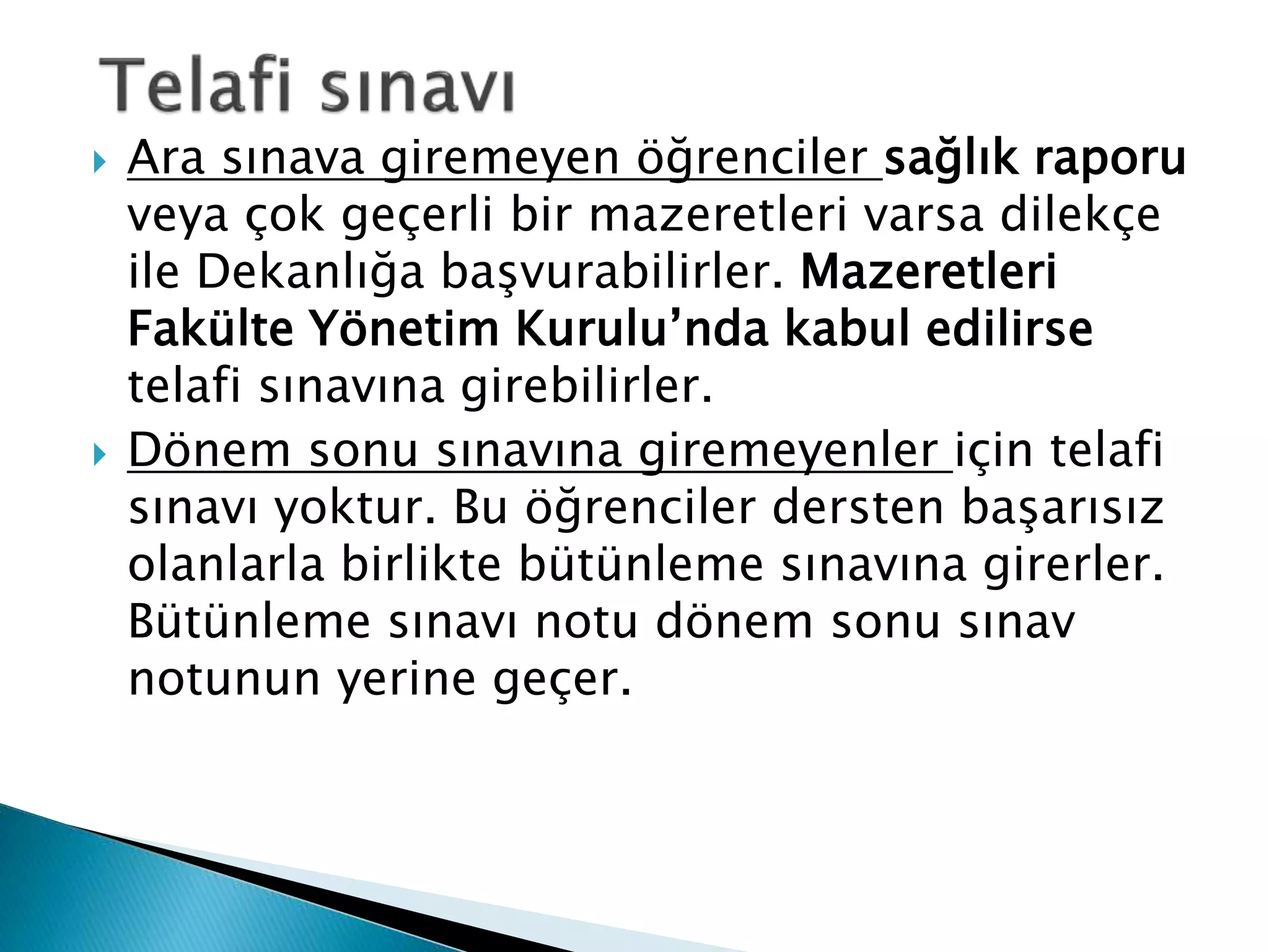  Ara sınava giremeyen öğrenciler sağlık raporu 
veya çok geçerli bir mazeretleri varsa dilekçe 
ile Dekanlığa başvurabilirler. Mazeretleri 
Fakülte Yönetim Kurulu’nda kabul edilirse 
telafi sınavına girebilirler. 
 Dönem sonu sınavına giremeyenler için telafi 
sınavı yoktur. Bu öğrenciler dersten başarısız 
olanlarla birlikte bütünleme sınavına girerler. 
Bütünleme sınavı notu dönem sonu sınav 
notunun yerine geçer. 
 