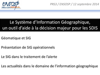 PRS3 / ENSOSP / 12 septembre 2014 
Le Système d’Information Géographique, 
un outil d’aide à la décision majeur pour les SDIS 
Géomatique et SIG 
Présentation de SIG opérationnels 
Le SIG dans le traitement de l’alerte 
Les actualités dans le domaine de l’information géographique 
 