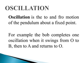 Oscillation is the to and fro motion 
of the pendulum about a fixed point. 
For example the bob completes one 
oscillation when it swings from O to 
B, then to A and returns to O. 
 