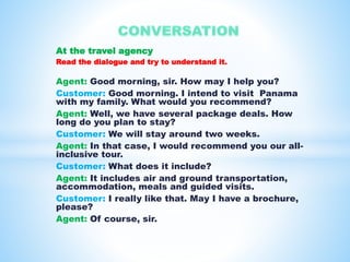 At the travel agency 
Read the dialogue and try to understand it. 
Agent: Good morning, sir. How may I help you? 
Customer: Good morning. I intend to visit Panama 
with my family. What would you recommend? 
Agent: Well, we have several package deals. How 
long do you plan to stay? 
Customer: We will stay around two weeks. 
Agent: In that case, I would recommend you our all-inclusive 
tour. 
Customer: What does it include? 
Agent: It includes air and ground transportation, 
accommodation, meals and guided visits. 
Customer: I really like that. May I have a brochure, 
please? 
Agent: Of course, sir. 
 