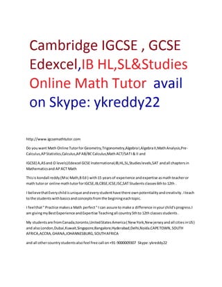 http://www.igcsemathtutor.com 
Do you want Math Online Tutor for Geometry,Trigonometry,Algebra I,Algebra II,Math Analysis,Pre- 
Calculus,AP Statistics,Calculus,AP AB/BC Calculus,Math ACT/SAT I & II and 
IGCSE( A,AS and O levels) Edexcel GCSE Inaternational,IB,HL,SL,Studies levels,SAT and all chapters in 
Mathematics and AP ACT Math 
This is kondall reddy (M sc Math,B Ed ) with 15 years of experience and expertise as math teacher or 
math tutor or online math tutor for IGCSE,IB,CBSE,ICSE,ISC,SAT Students classes 6th to 12th . 
I believe that Every child is unique and every student have there own potentiality and creativity . I teach 
to the students with basics and concepts from the begining each topic. 
I feel that " Practice makes a Math perfect " I can assure to make a difference in your child's progress.I 
am giving my Best Experience and Expertise Teaching all country 5th to 12th classes students . 
My students are from Canada,toronto,United States America ( New York,New jersey and all cities in US) 
and also London,Dubai,Kuwait,Singapore,Bangalore,Hyderabad,Delhi,Noida.CAPE TOWN, SOUTH 
AFRICA,ACCRA, GHANA,JOHANNESBURG, SOUTH AFRICA 
and all other country students also feel free call on +91-9000009307 Skype :ykreddy22 
 