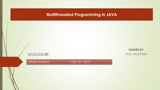 GUIDED BY: 
Multithreaded Programming in JAVA 
DEVELOPED BY: Prof. Miral Patel 
Vikram Kalyani 120110116017 
 