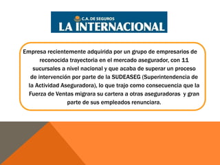 Empresa recientemente adquirida por un grupo de empresarios de 
reconocida trayectoria en el mercado asegurador, con 11 
sucursales a nivel nacional y que acaba de superar un proceso 
de intervención por parte de la SUDEASEG (Superintendencia de 
la Actividad Aseguradora), lo que trajo como consecuencia que la 
Fuerza de Ventas migrara su cartera a otras aseguradoras y gran 
parte de sus empleados renunciara. 
 