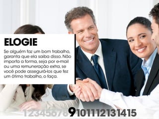 123456789101112131415
Elogie
Se alguém faz um bom trabalho,
garanta que ela saiba disso. Não
importa a forma, seja por e-mail
ou uma remuneração extra, se
você pode assegurá-los que fez
um ótimo trabalho, o faça.
 