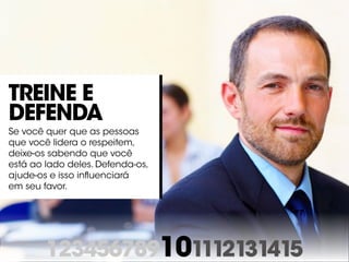 123456789101112131415
Treine e
defenda
Se você quer que as pessoas
que você lidera o respeitem,
deixe-os sabendo que você
está ao lado deles. Defenda-os,
ajude-os e isso influenciará
em seu favor.
 