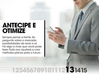 123456789101112131415
Antecipe e
otimize
Sempre pense a frente. Se
pergunte sobre o mercado,
possibilidades de erros e se
há algo a mais que você pode
fazer.Tudo isso ajudará a criar
melhores planos para o futuro.
 