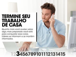 123456789101112131415
Termine seu
trabalho
de casa
Quanto mais você souber sobre
algo, mais preparado você está
para conquistar essa coisa.
Líderes se informam e se mantém
informados.
 