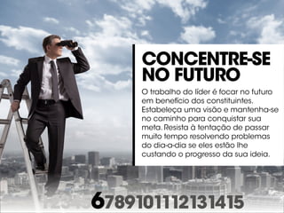 123456789101112131415
Concentre-se
no futuro
O trabalho do líder é focar no futuro
em benefício dos constituintes.
Estabeleça uma visão e mantenha-se
no caminho para conquistar sua
meta. Resista à tentação de passar
muito tempo resolvendo problemas
do dia-a-dia se eles estão lhe
custando o progresso da sua ideia.
 