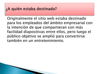 Originalmente el sitio web estaba destinado 
para los empleados del ámbito empresarial con 
la intención de que compartieran con más 
facilidad diapositivas entre ellos, pero luego el 
público objetivo se amplió para convertirse 
también en un entretenimiento. 
 